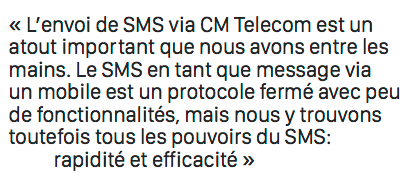L’envoi de SMS via CM Telecom est un  atout important que nous avons entre les  mains. Le SMS en tant que message via  un mobile est un protocole fermé avec peu  de fonctionnalités, mais nous y trouvons  toutefois tous les pouvoirs du SMS: rapidité et efficacité
